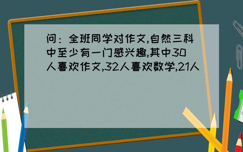 问：全班同学对作文,自然三科中至少有一门感兴趣,其中30人喜欢作文,32人喜欢数学,21人