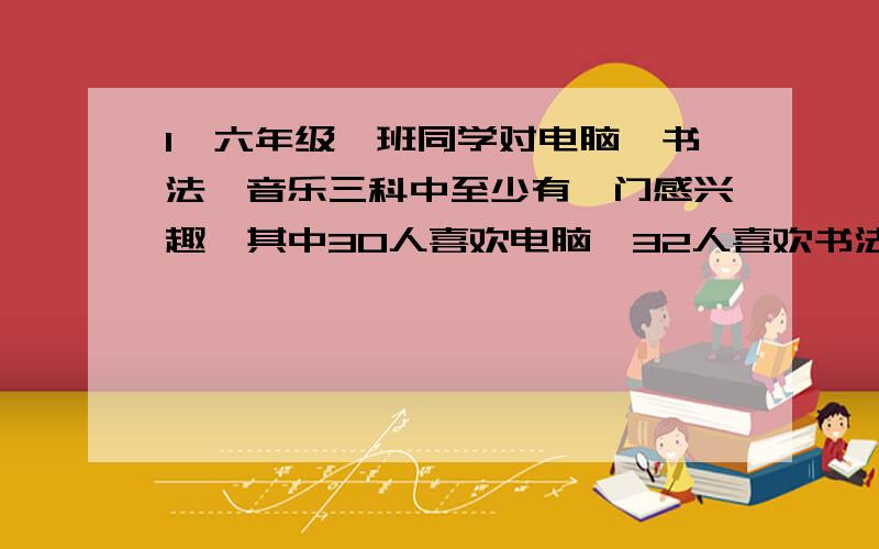 1、六年级一班同学对电脑、书法、音乐三科中至少有一门感兴趣,其中30人喜欢电脑,32人喜欢书法,21人喜欢音乐,既喜欢电