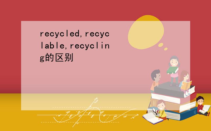 recycled,recyclable,recycling的区别