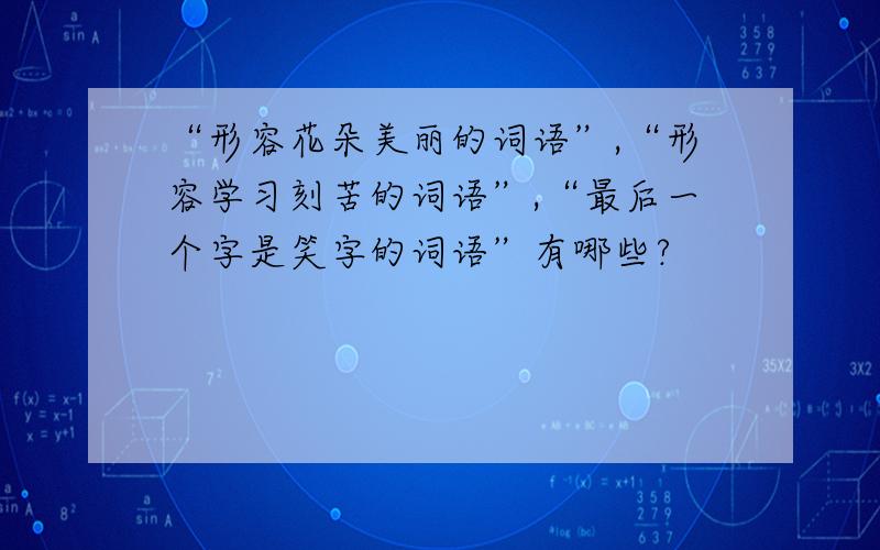 “形容花朵美丽的词语”,“形容学习刻苦的词语”,“最后一个字是笑字的词语”有哪些?