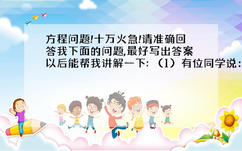 方程问题!十万火急!请准确回答我下面的问题,最好写出答案以后能帮我讲解一下: （1）有位同学说：“整式7x-3(2xy-