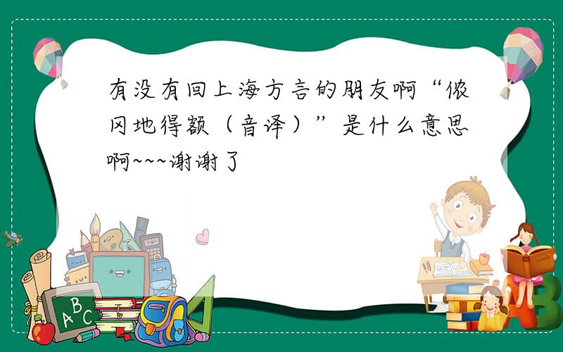 有没有回上海方言的朋友啊“侬冈地得额（音译）”是什么意思啊~~~谢谢了