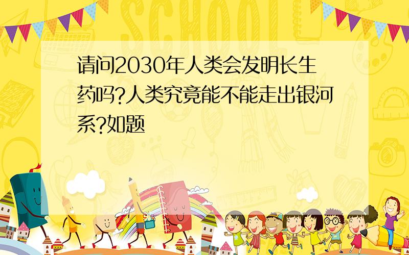 请问2030年人类会发明长生药吗?人类究竟能不能走出银河系?如题