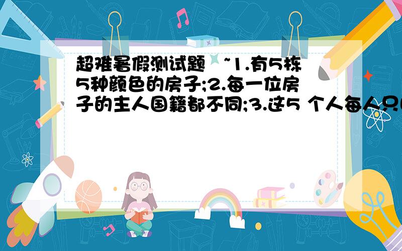 超难暑假测试题囧~1.有5栋5种颜色的房子;2.每一位房子的主人国籍都不同;3.这5 个人每人只喝一个牌子的饮料,只抽一