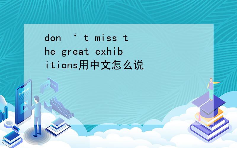 don ‘ t miss the great exhibitions用中文怎么说