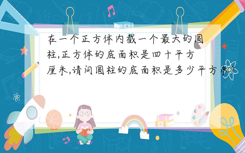 在一个正方体内截一个最大的圆柱,正方体的底面积是四十平方厘米,请问圆柱的底面积是多少平方米?