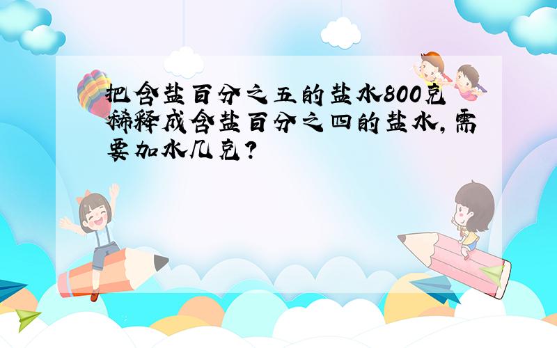 把含盐百分之五的盐水800克稀释成含盐百分之四的盐水,需要加水几克?