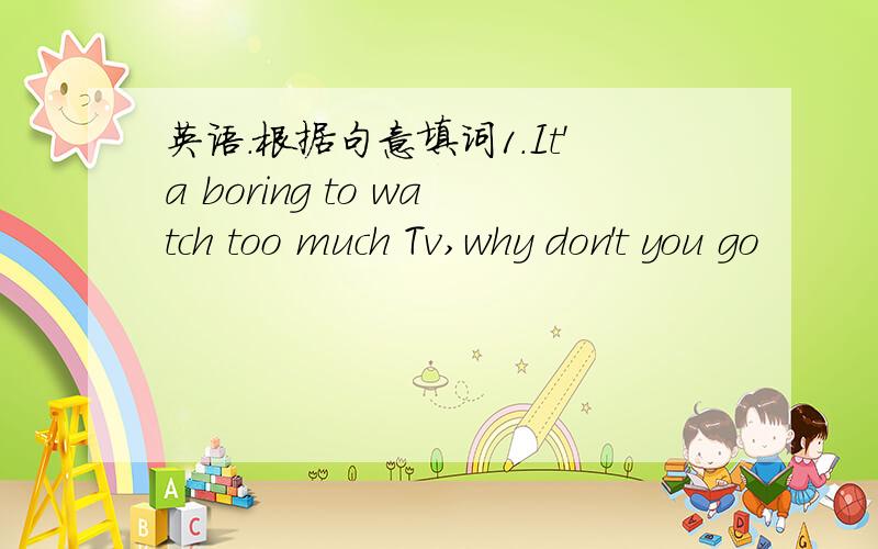 英语.根据句意填词1.It'a boring to watch too much Tv,why don't you go