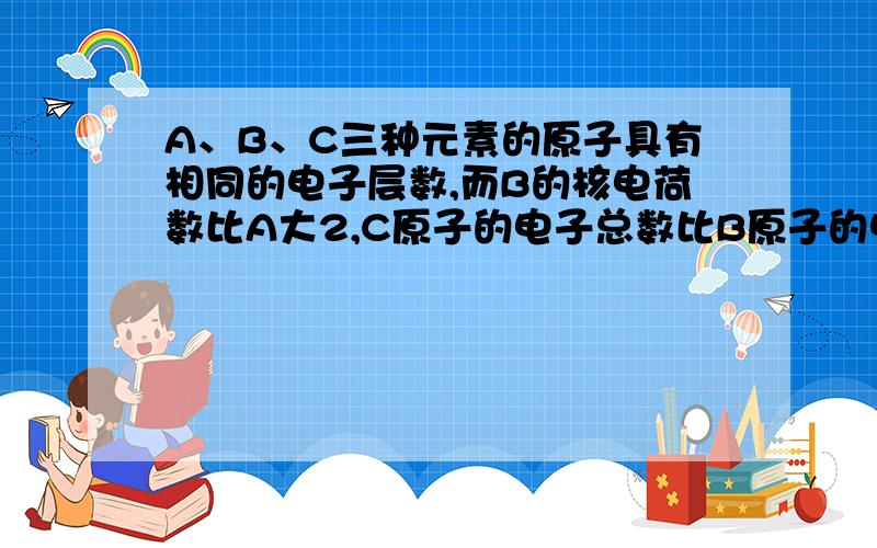 A、B、C三种元素的原子具有相同的电子层数,而B的核电荷数比A大2,C原子的电子总数比B原子的电子总数多4.