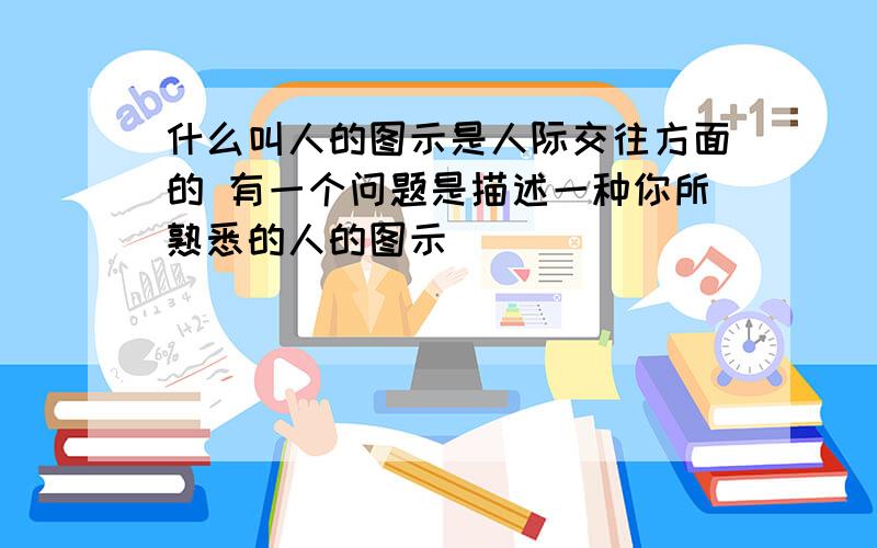 什么叫人的图示是人际交往方面的 有一个问题是描述一种你所熟悉的人的图示