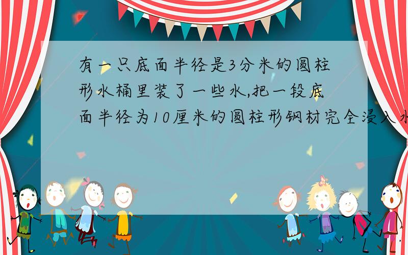 有一只底面半径是3分米的圆柱形水桶里装了一些水,把一段底面半径为10厘米的圆柱形钢材完全浸入水里,桶里水面上升了3厘米,