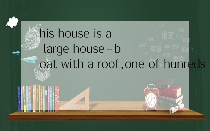 his house is a large house-boat with a roof,one of hunreds t