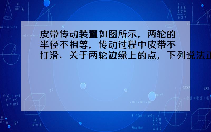 皮带传动装置如图所示，两轮的半径不相等，传动过程中皮带不打滑．关于两轮边缘上的点，下列说法正确的是（　　）