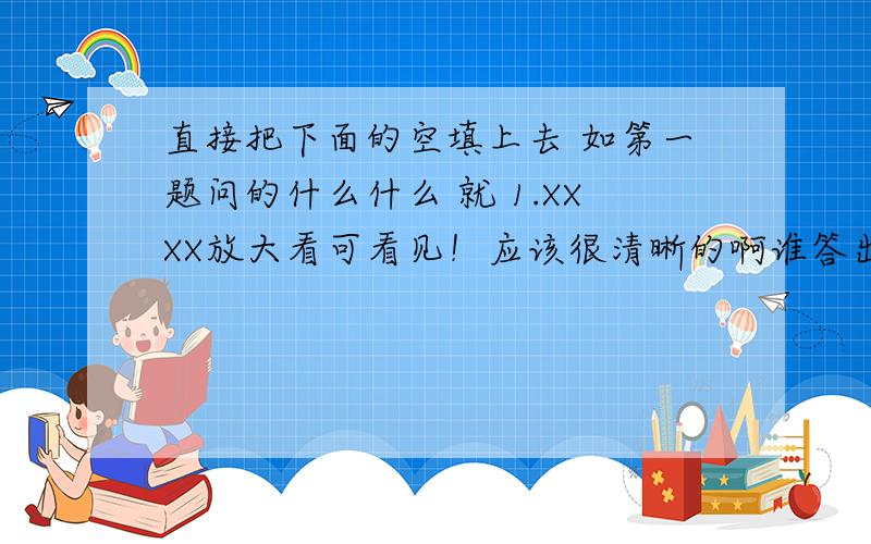 直接把下面的空填上去 如第一题问的什么什么 就 1.XXXX放大看可看见！应该很清晰的啊谁答出来加100分