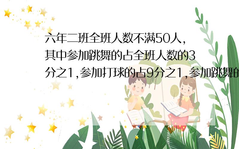 六年二班全班人数不满50人,其中参加跳舞的占全班人数的3分之1,参加打球的占9分之1,参加跳舞的和全班人数的 比例是1：