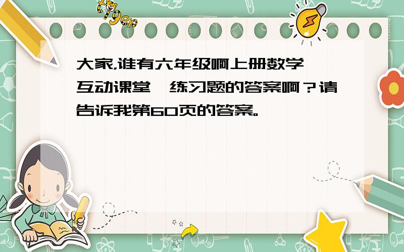 大家，谁有六年级啊上册数学《互动课堂》练习题的答案啊？请告诉我第60页的答案。