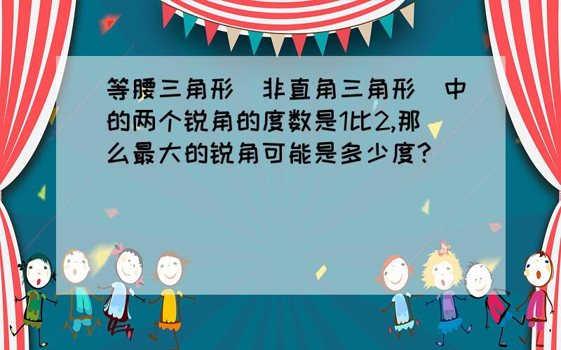 等腰三角形(非直角三角形)中的两个锐角的度数是1比2,那么最大的锐角可能是多少度?