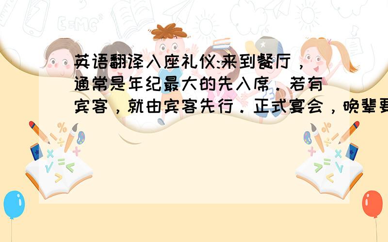 英语翻译入座礼仪:来到餐厅，通常是年纪最大的先入席。若有宾客，就由宾客先行。正式宴会，晚辈要比长辈先到。入包厢后，主人或