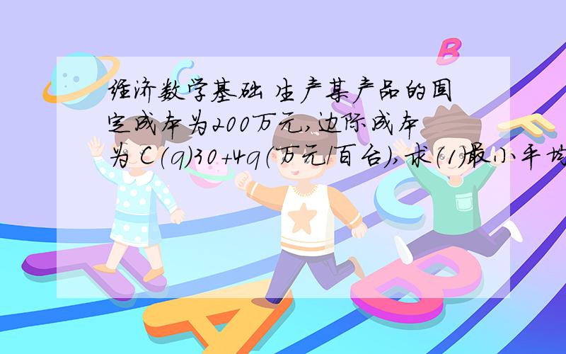 经济数学基础 生产某产品的固定成本为200万元,边际成本为 C(q)30+4q（万元/百台）,求（1）最小平均成本的产量