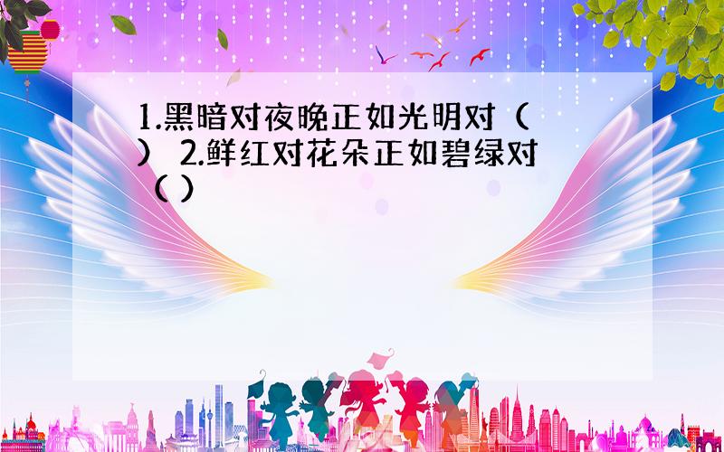 1.黑暗对夜晚正如光明对（ ） 2.鲜红对花朵正如碧绿对（ ）