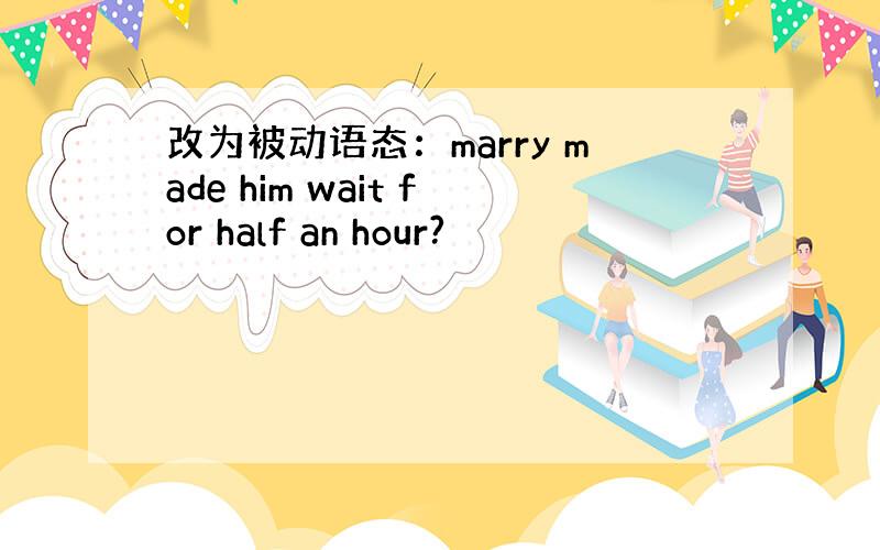 改为被动语态：marry made him wait for half an hour?