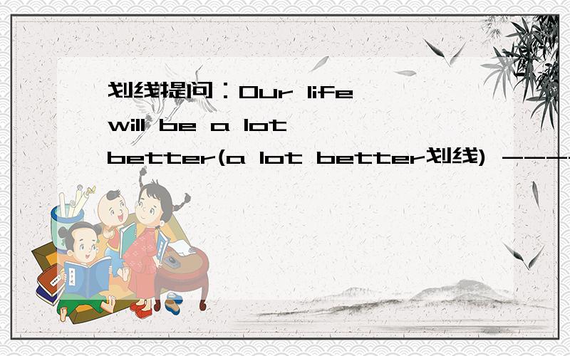 划线提问：Our life will be a lot better(a lot better划线) ------ --