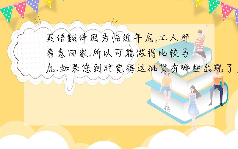 英语翻译因为临近年底,工人都着急回家,所以可能做得比较马虎.如果您到时觉得这批货有哪些出现了质量问题,请告知我,我会重新