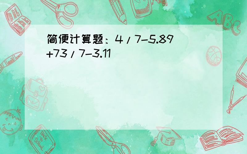 简便计算题：4/7-5.89+73/7-3.11