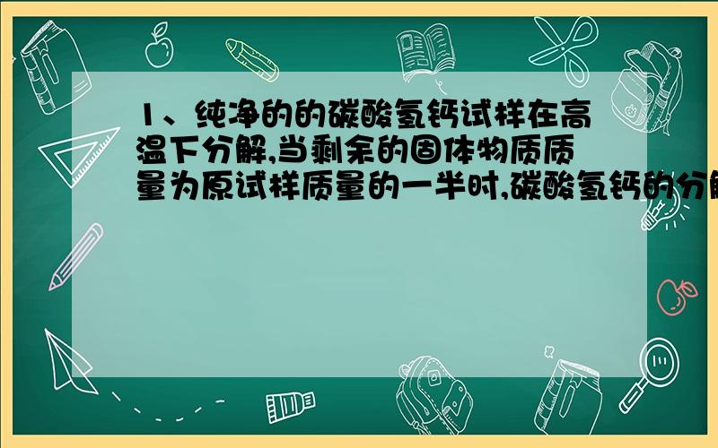 1、纯净的的碳酸氢钙试样在高温下分解,当剩余的固体物质质量为原试样质量的一半时,碳酸氢钙的分解率是多少?答案是100%.