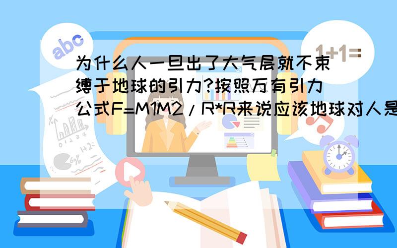 为什么人一旦出了大气层就不束缚于地球的引力?按照万有引力公式F=M1M2/R*R来说应该地球对人是有引力的,但是为什么人