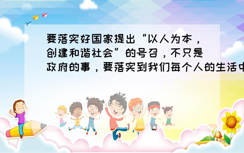 要落实好国家提出“以人为本，创建和谐社会”的号召，不只是政府的事，要落实到我们每个人的生活中，比如说公共场所禁止吸烟，我