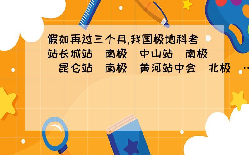 假如再过三个月,我国极地科考站长城站（南极）中山站（南极）昆仑站（南极）黄河站中会（北极）……