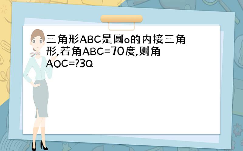 三角形ABC是圆o的内接三角形,若角ABC=70度,则角AOC=?3Q