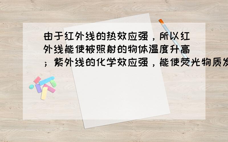 由于红外线的热效应强，所以红外线能使被照射的物体温度升高；紫外线的化学效应强，能使荧光物质发光，制成验钞机；能杀菌，制