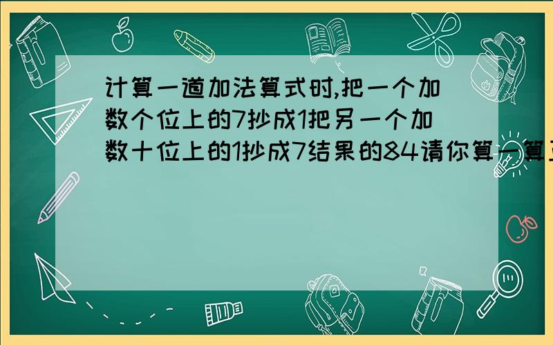 计算一道加法算式时,把一个加数个位上的7抄成1把另一个加数十位上的1抄成7结果的84请你算一算正确答案应该是多少谢谢大家