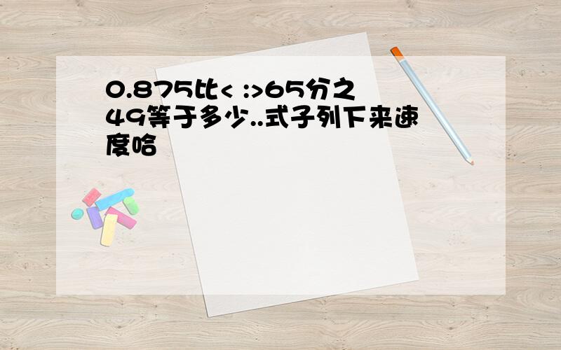 0.875比< :>65分之49等于多少..式子列下来速度哈