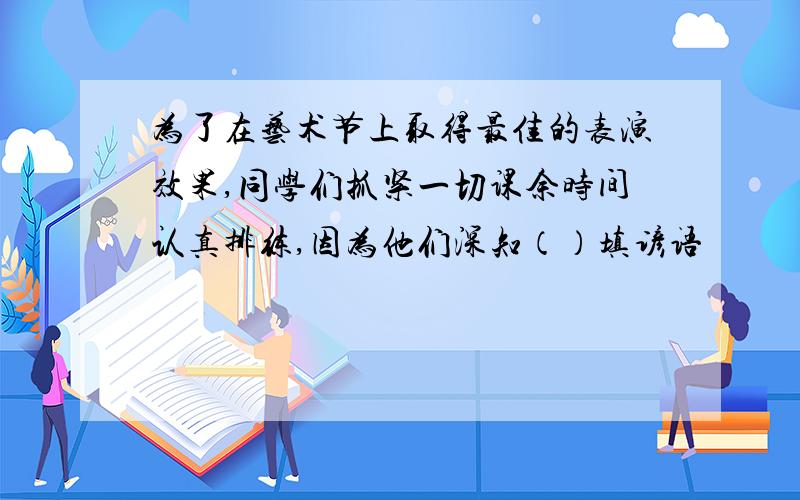 为了在艺术节上取得最佳的表演效果,同学们抓紧一切课余时间认真排练,因为他们深知（）填谚语