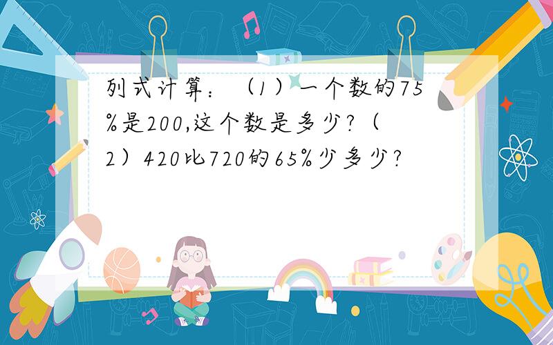 列式计算：（1）一个数的75%是200,这个数是多少?（2）420比720的65%少多少?