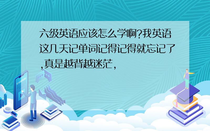 六级英语应该怎么学啊?我英语这几天记单词记得记得就忘记了,真是越背越迷茫,