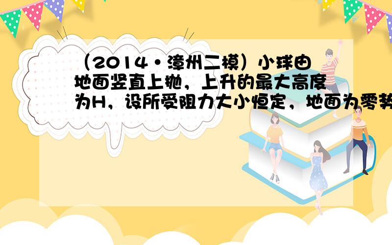 （2014•漳州二模）小球由地面竖直上抛，上升的最大高度为H，设所受阻力大小恒定，地面为零势能面.在上升至离地高度h处，