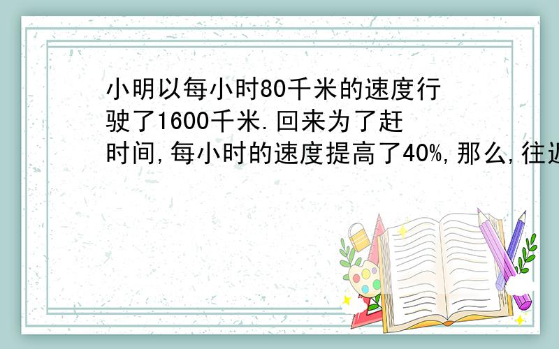 小明以每小时80千米的速度行驶了1600千米.回来为了赶时间,每小时的速度提高了40%,那么,往返的