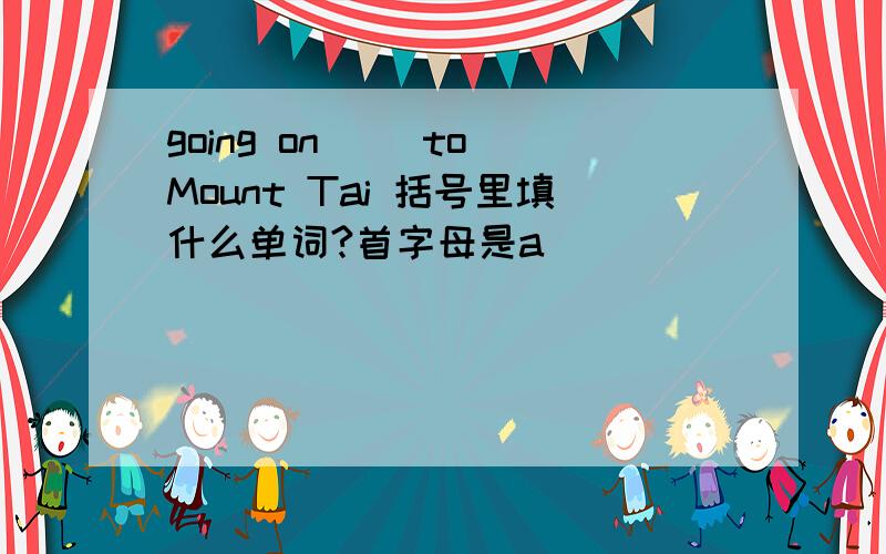 going on( )to Mount Tai 括号里填什么单词?首字母是a