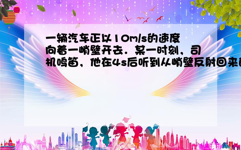 一辆汽车正以10m/s的速度向着一峭壁开去．某一时刻，司机鸣笛，他在4s后听到从峭壁反射回来的声音．请你计算一下司机鸣笛