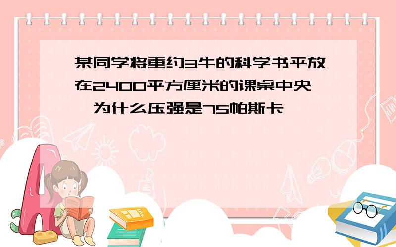 某同学将重约3牛的科学书平放在2400平方厘米的课桌中央,为什么压强是75帕斯卡