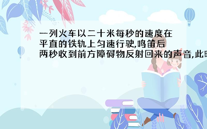 一列火车以二十米每秒的速度在平直的铁轨上匀速行驶,鸣笛后两秒收到前方障碍物反射回来的声音,此时司机立即刹车 ,问刹车处距