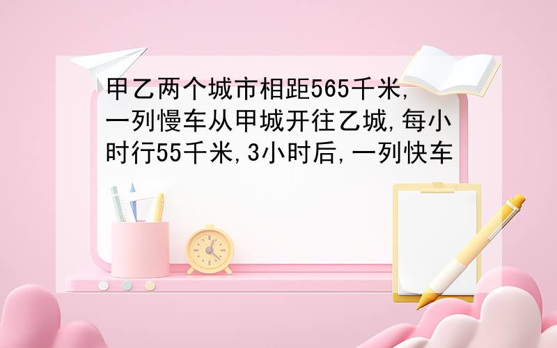 甲乙两个城市相距565千米,一列慢车从甲城开往乙城,每小时行55千米,3小时后,一列快车