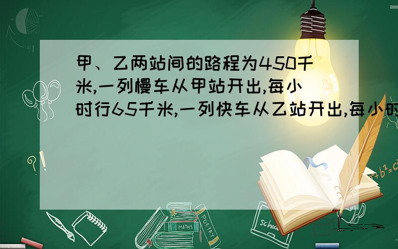 甲、乙两站间的路程为450千米,一列慢车从甲站开出,每小时行65千米,一列快车从乙站开出,每小时行驶85千米