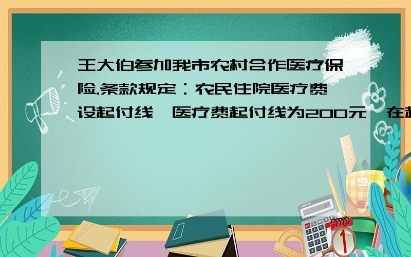 王大伯参加我市农村合作医疗保险.条款规定：农民住院医疗费设起付线,医疗费起付线为200元,在起伏线以上的部分按40%补偿