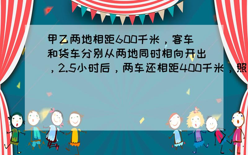 甲乙两地相距600千米，客车和货车分别从两地同时相向开出，2.5小时后，两车还相距400千米，照这样计算，两车再行多少小