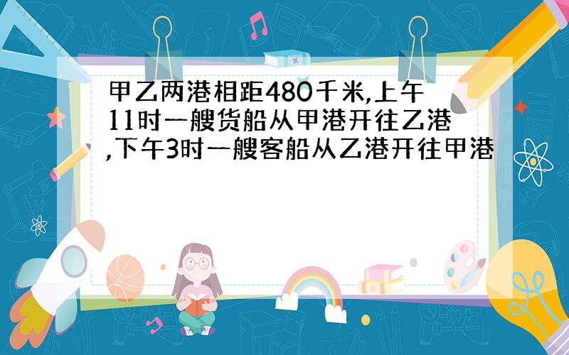 甲乙两港相距480千米,上午11时一艘货船从甲港开往乙港,下午3时一艘客船从乙港开往甲港